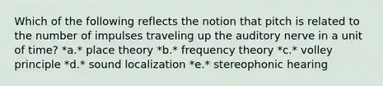 Which of the following reflects the notion that pitch is related to the number of impulses traveling up the auditory nerve in a unit of time? *a.* place theory *b.* frequency theory *c.* volley principle *d.* sound localization *e.* stereophonic hearing