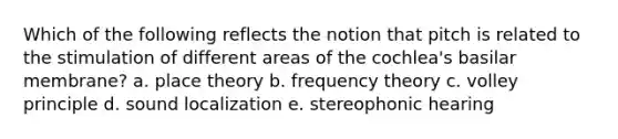 Which of the following reflects the notion that pitch is related to the stimulation of different areas of the cochlea's basilar membrane? a. place theory b. frequency theory c. volley principle d. sound localization e. stereophonic hearing