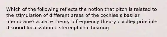 Which of the following reflects the notion that pitch is related to the stimulation of different areas of the cochlea's basilar membrane? a.place theory b.frequency theory c.volley principle d.sound localization e.stereophonic hearing