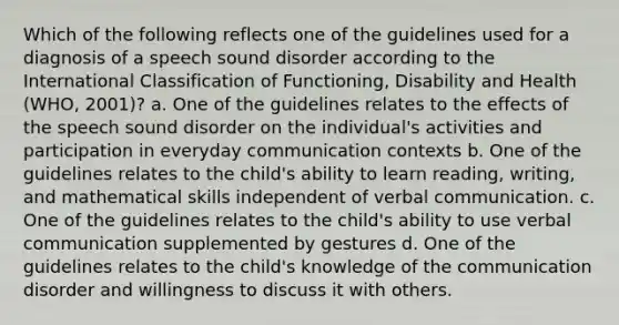 Which of the following reflects one of the guidelines used for a diagnosis of a speech sound disorder according to the International Classification of Functioning, Disability and Health (WHO, 2001)? a. One of the guidelines relates to the effects of the speech sound disorder on the individual's activities and participation in everyday communication contexts b. One of the guidelines relates to the child's ability to learn reading, writing, and mathematical skills independent of verbal communication. c. One of the guidelines relates to the child's ability to use verbal communication supplemented by gestures d. One of the guidelines relates to the child's knowledge of the communication disorder and willingness to discuss it with others.