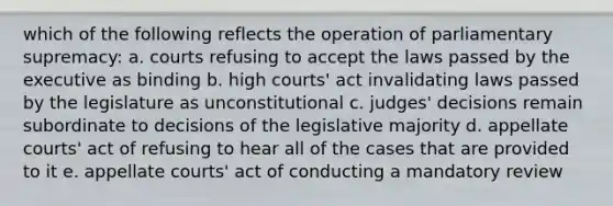 which of the following reflects the operation of parliamentary supremacy: a. courts refusing to accept the laws passed by the executive as binding b. high courts' act invalidating laws passed by the legislature as unconstitutional c. judges' decisions remain subordinate to decisions of the legislative majority d. appellate courts' act of refusing to hear all of the cases that are provided to it e. appellate courts' act of conducting a mandatory review