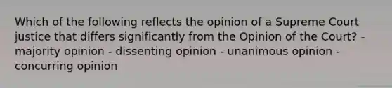 Which of the following reflects the opinion of a Supreme Court justice that differs significantly from the Opinion of the Court? - majority opinion - dissenting opinion - unanimous opinion - concurring opinion