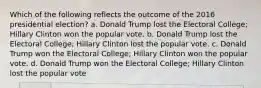 Which of the following reflects the outcome of the 2016 presidential election? a. Donald Trump lost the Electoral College; Hillary Clinton won the popular vote. b. Donald Trump lost the Electoral College; Hillary Clinton lost the popular vote. c. Donald Trump won the Electoral College; Hillary Clinton won the popular vote. d. Donald Trump won the Electoral College; Hillary Clinton lost the popular vote