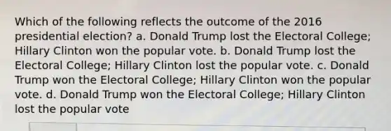 Which of the following reflects the outcome of the 2016 presidential election? a. Donald Trump lost the Electoral College; Hillary Clinton won the popular vote. b. Donald Trump lost the Electoral College; Hillary Clinton lost the popular vote. c. Donald Trump won the Electoral College; Hillary Clinton won the popular vote. d. Donald Trump won the Electoral College; Hillary Clinton lost the popular vote