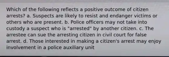 Which of the following reflects a positive outcome of citizen arrests? a. Suspects are likely to resist and endanger victims or others who are present. b. Police officers may not take into custody a suspect who is "arrested" by another citizen. c. The arrestee can sue the arresting citizen in civil court for false arrest. d. Those interested in making a citizen's arrest may enjoy involvement in a police auxiliary unit