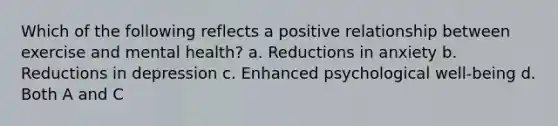 Which of the following reflects a positive relationship between exercise and mental health? a. Reductions in anxiety b. Reductions in depression c. Enhanced psychological well-being d. Both A and C