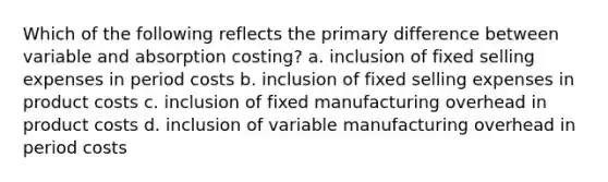 Which of the following reflects the primary difference between variable and absorption costing? a. inclusion of fixed selling expenses in period costs b. inclusion of fixed selling expenses in product costs c. inclusion of fixed manufacturing overhead in product costs d. inclusion of variable manufacturing overhead in period costs