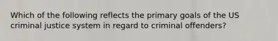 Which of the following reflects the primary goals of the US criminal justice system in regard to criminal offenders?