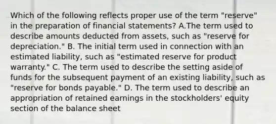 Which of the following reflects proper use of the term "reserve" in the preparation of financial statements? A.The term used to describe amounts deducted from assets, such as "reserve for depreciation." B. The initial term used in connection with an estimated liability, such as "estimated reserve for product warranty." C. The term used to describe the setting aside of funds for the subsequent payment of an existing liability, such as "reserve for bonds payable." D. The term used to describe an appropriation of retained earnings in the stockholders' equity section of the balance sheet