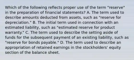 Which of the following reflects proper use of the term "reserve" in the preparation of financial statements? A. The term used to describe amounts deducted from assets, such as "reserve for depreciation." B. The initial term used in connection with an estimated liability, such as "estimated reserve for product warranty." C. The term used to describe the setting aside of funds for the subsequent payment of an existing liability, such as "reserve for bonds payable." D. The term used to describe an appropriation of retained earnings in the stockholders' equity section of the balance sheet.