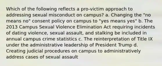 Which of the following reflects a pro-victim approach to addressing sexual misconduct on campus? a. Changing the "no means no" consent policy on campus to "yes means yes" b. The 2013 Campus Sexual Violence Elimination Act requiring incidents of dating violence, sexual assault, and stalking be included in annual campus crime statistics c. The reinterpretation of Title IX under the administrative leadership of President Trump d. Creating judicial procedures on campus to administratively address cases of sexual assault