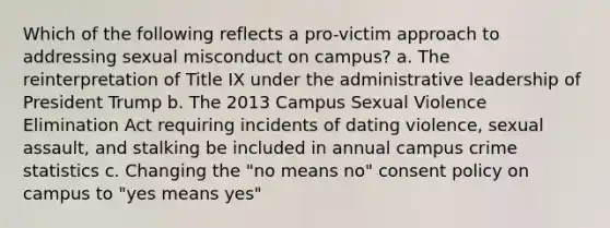 Which of the following reflects a pro-victim approach to addressing sexual misconduct on campus? a. The reinterpretation of Title IX under the administrative leadership of President Trump b. The 2013 Campus Sexual Violence Elimination Act requiring incidents of dating violence, sexual assault, and stalking be included in annual campus crime statistics c. Changing the "no means no" consent policy on campus to "yes means yes"