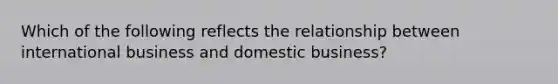 Which of the following reflects the relationship between international business and domestic business?