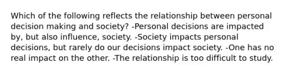 Which of the following reflects the relationship between personal decision making and society? -Personal decisions are impacted by, but also influence, society. -Society impacts personal decisions, but rarely do our decisions impact society. -One has no real impact on the other. -The relationship is too difficult to study.