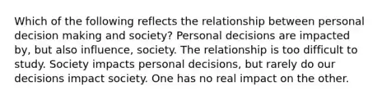 Which of the following reflects the relationship between personal decision making and society? Personal decisions are impacted by, but also influence, society. The relationship is too difficult to study. Society impacts personal decisions, but rarely do our decisions impact society. One has no real impact on the other.