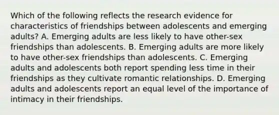 Which of the following reflects the research evidence for characteristics of friendships between adolescents and emerging adults? A. Emerging adults are less likely to have other-sex friendships than adolescents. B. Emerging adults are more likely to have other-sex friendships than adolescents. C. Emerging adults and adolescents both report spending less time in their friendships as they cultivate romantic relationships. D. Emerging adults and adolescents report an equal level of the importance of intimacy in their friendships.