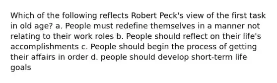 Which of the following reflects Robert Peck's view of the first task in old age? a. People must redefine themselves in a manner not relating to their work roles b. People should reflect on their life's accomplishments c. People should begin the process of getting their affairs in order d. people should develop short-term life goals