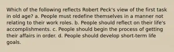 Which of the following reflects Robert Peck's view of the first task in old age? a. People must redefine themselves in a manner not relating to their work roles. b. People should reflect on their life's accomplishments. c. People should begin the process of getting their affairs in order. d. People should develop short-term life goals.