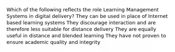 Which of the following reflects the role Learning Management Systems in digital delivery? They can be used in place of Internet based learning systems They discourage interaction and are therefore less suitable for distance delivery They are equally useful in distance and blended learning They have not proven to ensure academic quality and integrity