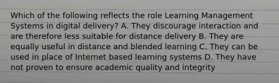 Which of the following reflects the role Learning Management Systems in digital delivery? A. They discourage interaction and are therefore less suitable for distance delivery B. They are equally useful in distance and blended learning C. They can be used in place of Internet based learning systems D. They have not proven to ensure academic quality and integrity