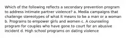 Which of the following reflects a secondary prevention program to address intimate partner violence? a. Media campaigns that challenge stereotypes of what it means to be a man or a woman b. Programs to empower girls and women c. A counseling program for couples who have gone to court for an abusive incident d. High school programs on dating violence