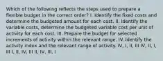 Which of the following reflects the steps used to prepare a flexible budget in the correct order? I. Identify the fixed costs and determine the budgeted amount for each cost. II. Identify the variable costs, determine the budgeted variable cost per unit of activity for each cost. III. Prepare the budget for selected increments of activity within the relevant range. IV. Identify the activity index and the relevant range of activity. IV, I, II, III IV, II, I, III I, II, IV, III II, IV, III, I