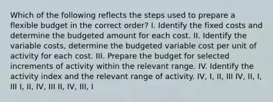 Which of the following reflects the steps used to prepare a flexible budget in the correct order? I. Identify the fixed costs and determine the budgeted amount for each cost. II. Identify the variable costs, determine the budgeted variable cost per unit of activity for each cost. III. Prepare the budget for selected increments of activity within the relevant range. IV. Identify the activity index and the relevant range of activity. IV, I, II, III IV, II, I, III I, II, IV, III II, IV, III, I