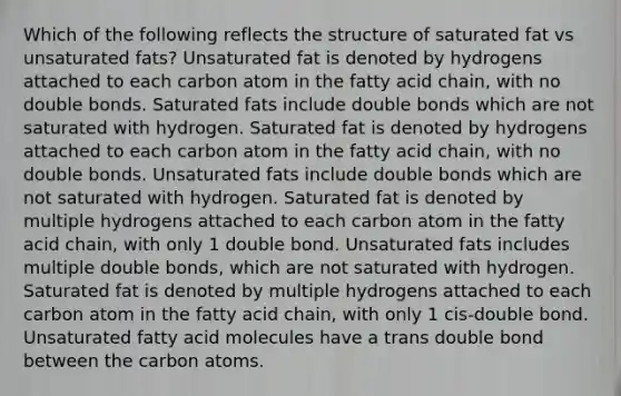 Which of the following reflects the structure of saturated fat vs unsaturated fats? Unsaturated fat is denoted by hydrogens attached to each carbon atom in the fatty acid chain, with no double bonds. Saturated fats include double bonds which are not saturated with hydrogen. Saturated fat is denoted by hydrogens attached to each carbon atom in the fatty acid chain, with no double bonds. Unsaturated fats include double bonds which are not saturated with hydrogen. Saturated fat is denoted by multiple hydrogens attached to each carbon atom in the fatty acid chain, with only 1 double bond. Unsaturated fats includes multiple double bonds, which are not saturated with hydrogen. Saturated fat is denoted by multiple hydrogens attached to each carbon atom in the fatty acid chain, with only 1 cis-double bond. Unsaturated fatty acid molecules have a trans double bond between the carbon atoms.