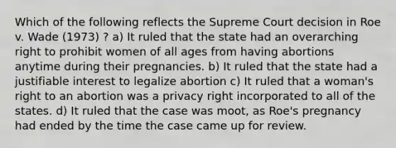 Which of the following reflects the Supreme Court decision in Roe v. Wade (1973) ? a) It ruled that the state had an overarching right to prohibit women of all ages from having abortions anytime during their pregnancies. b) It ruled that the state had a justifiable interest to legalize abortion c) It ruled that a woman's right to an abortion was a privacy right incorporated to all of the states. d) It ruled that the case was moot, as Roe's pregnancy had ended by the time the case came up for review.