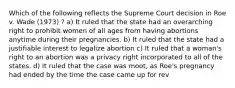 Which of the following reflects the Supreme Court decision in Roe v. Wade (1973) ? a) It ruled that the state had an overarching right to prohibit women of all ages from having abortions anytime during their pregnancies. b) It ruled that the state had a justifiable interest to legalize abortion c) It ruled that a woman's right to an abortion was a privacy right incorporated to all of the states. d) It ruled that the case was moot, as Roe's pregnancy had ended by the time the case came up for rev