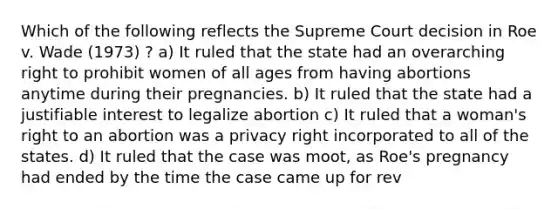 Which of the following reflects the Supreme Court decision in Roe v. Wade (1973) ? a) It ruled that the state had an overarching right to prohibit women of all ages from having abortions anytime during their pregnancies. b) It ruled that the state had a justifiable interest to legalize abortion c) It ruled that a woman's right to an abortion was a privacy right incorporated to all of the states. d) It ruled that the case was moot, as Roe's pregnancy had ended by the time the case came up for rev