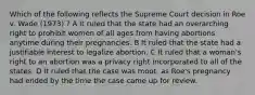 Which of the following reflects the Supreme Court decision in Roe v. Wade (1973) ? A It ruled that the state had an overarching right to prohibit women of all ages from having abortions anytime during their pregnancies. B It ruled that the state had a justifiable interest to legalize abortion. C It ruled that a woman's right to an abortion was a privacy right incorporated to all of the states. D It ruled that the case was moot, as Roe's pregnancy had ended by the time the case came up for review.