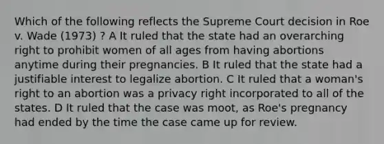 Which of the following reflects the Supreme Court decision in Roe v. Wade (1973) ? A It ruled that the state had an overarching right to prohibit women of all ages from having abortions anytime during their pregnancies. B It ruled that the state had a justifiable interest to legalize abortion. C It ruled that a woman's right to an abortion was a privacy right incorporated to all of the states. D It ruled that the case was moot, as Roe's pregnancy had ended by the time the case came up for review.