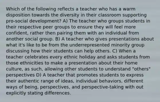 Which of the following reflects a teacher who has a warm disposition towards the diversity in their classroom supporting pro-social development? A) The teacher who groups students in their respective peer groups to ensure they will feel more confident, rather then pairing them with an individual from another social group. B) A teacher who gives presentations about what it's like to be from the underrepresented minority group discussing how their students can help others. C) When a teacher celebrates every ethnic holiday and asks students from those ethnicities to make a presentation about their home culture, as such, allowing other students to understand "others" perspectives D) A teacher that promotes students to express their authentic range of ideas, individual behaviors, different ways of being, perspectives, and perspective-taking with out explicitly stating differences.