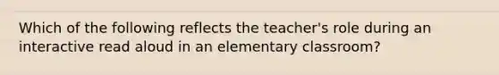 Which of the following reflects the teacher's role during an interactive read aloud in an elementary classroom?