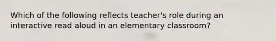 Which of the following reflects teacher's role during an interactive read aloud in an elementary classroom?