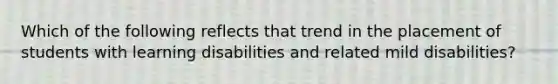 Which of the following reflects that trend in the placement of students with learning disabilities and related mild disabilities?