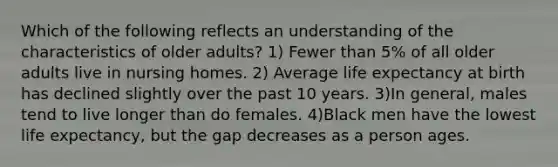 Which of the following reflects an understanding of the characteristics of older adults? 1) Fewer than 5% of all older adults live in nursing homes. 2) Average life expectancy at birth has declined slightly over the past 10 years. 3)In general, males tend to live longer than do females. 4)Black men have the lowest life expectancy, but the gap decreases as a person ages.