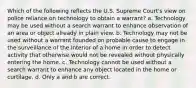 Which of the following reflects the U.S. Supreme Court's view on police reliance on technology to obtain a warrant? a. Technology may be used without a search warrant to enhance observation of an area or object already in plain view. b. Technology may not be used without a warrant founded on probable cause to engage in the surveillance of the interior of a home in order to detect activity that otherwise would not be revealed without physically entering the home. c. Technology cannot be used without a search warrant to enhance any object located in the home or curtilage. d. Only a and b are correct.