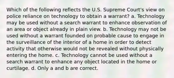 Which of the following reflects the U.S. Supreme Court's view on police reliance on technology to obtain a warrant? a. Technology may be used without a search warrant to enhance observation of an area or object already in plain view. b. Technology may not be used without a warrant founded on probable cause to engage in the surveillance of the interior of a home in order to detect activity that otherwise would not be revealed without physically entering the home. c. Technology cannot be used without a search warrant to enhance any object located in the home or curtilage. d. Only a and b are correct.