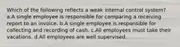 Which of the following reflects a weak internal control system? a.A single employee is responsible for comparing a receiving report to an invoice. b.A single employee is responsible for collecting and recording of cash. c.All employees must take their vacations. d.All employees are well supervised.