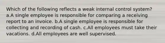 Which of the following reflects a weak internal control system? a.A single employee is responsible for comparing a receiving report to an invoice. b.A single employee is responsible for collecting and recording of cash. c.All employees must take their vacations. d.All employees are well supervised.