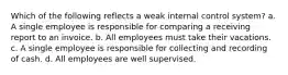 Which of the following reflects a weak internal control system? a. A single employee is responsible for comparing a receiving report to an invoice. b. All employees must take their vacations. c. A single employee is responsible for collecting and recording of cash. d. All employees are well supervised.