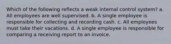 Which of the following reflects a weak internal control system? a. All employees are well supervised. b. A single employee is responsible for collecting and recording cash. c. All employees must take their vacations. d. A single employee is responsible for comparing a receiving report to an invoice.