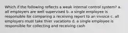 Which if the following reflects a weak internal control system? a. all employers are well supervised b. a single employee is responsible for comparing a receiving report to an invoice c. all employers must take thier vacations d. a single employee is responsible for collecting and receiving cash