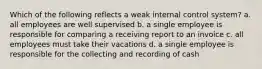 Which of the following reflects a weak internal control system? a. all employees are well supervised b. a single employee is responsible for comparing a receiving report to an invoice c. all employees must take their vacations d. a single employee is responsible for the collecting and recording of cash