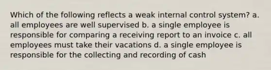 Which of the following reflects a weak internal control system? a. all employees are well supervised b. a single employee is responsible for comparing a receiving report to an invoice c. all employees must take their vacations d. a single employee is responsible for the collecting and recording of cash