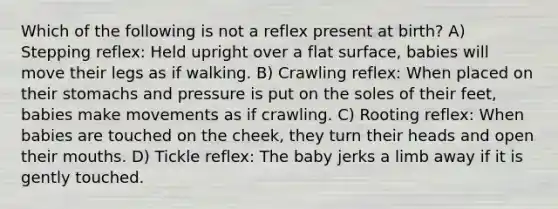 Which of the following is not a reflex present at birth? A) Stepping reflex: Held upright over a flat surface, babies will move their legs as if walking. B) Crawling reflex: When placed on their stomachs and pressure is put on the soles of their feet, babies make movements as if crawling. C) Rooting reflex: When babies are touched on the cheek, they turn their heads and open their mouths. D) Tickle reflex: The baby jerks a limb away if it is gently touched.