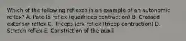 Which of the following reflexes is an example of an autonomic reflex? A. Patella reflex (quadricep contraction) B. Crossed extensor reflex C. Triceps jerk reflex (tricep contraction) D. Stretch reflex E. Constriction of the pupil