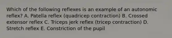 Which of the following reflexes is an example of an autonomic reflex? A. Patella reflex (quadricep contraction) B. Crossed extensor reflex C. Triceps jerk reflex (tricep contraction) D. Stretch reflex E. Constriction of the pupil